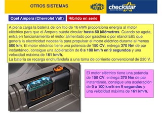 Opel Ampera (Chevrolet Volt)
OTROS SISTEMAS
Híbrido en serie
A plena carga la batería de ion litio de 16 kWh proporciona energía al motor
eléctrico para que el Ampera pueda circular hasta 60 kilómetros. Cuando se agota,
entra en funcionamiento el motor alimentado por gasolina o por etanol E85 que
genera la electricidad necesaria para propulsar el motor eléctrico durante al menos
500 km. El motor eléctrico tiene una potencia de 150 CV, entrega 370 Nm de par
instantáneo, consigue una aceleración de 0 a 100 km/h en 9 segundos y una
velocidad máxima de 161 km/h.
La batería se recarga enchufándola a una toma de corriente convencional de 230 V.
El motor eléctrico tiene una potencia
de 150 CV, entrega 370 Nm de par
instantáneo, consigue una aceleración
de 0 a 100 km/h en 9 segundos y
una velocidad máxima de 161 km/h.
 