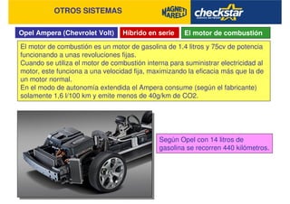 Opel Ampera (Chevrolet Volt)
OTROS SISTEMAS
Híbrido en serie El motor de combustión
El motor de combustión es un motor de gasolina de 1.4 litros y 75cv de potencia
funcionando a unas revoluciones fijas.
Cuando se utiliza el motor de combustión interna para suministrar electricidad al
motor, este funciona a una velocidad fija, maximizando la eficacia más que la de
un motor normal.
En el modo de autonomía extendida el Ampera consume (según el fabricante)
solamente 1,6 l/100 km y emite menos de 40g/km de CO2.
Según Opel con 14 litros de
gasolina se recorren 440 kilómetros.
 