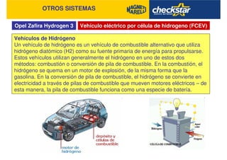 Opel Zafira Hydrogen 3
OTROS SISTEMAS
Vehículo eléctrico por célula de hidrogeno (FCEV)
Vehículos de Hidrógeno
Un vehículo de hidrógeno es un vehículo de combustible alternativo que utiliza
hidrógeno diatómico (H2) como su fuente primaria de energía para propulsarse.
Estos vehículos utilizan generalmente el hidrógeno en uno de estos dos
métodos: combustión o conversión de pila de combustible. En la combustión, el
hidrógeno se quema en un motor de explosión, de la misma forma que la
gasolina. En la conversión de pila de combustible, el hidrógeno se convierte en
electricidad a través de pilas de combustible que mueven motores eléctricos – de
esta manera, la pila de combustible funciona como una especie de batería.
 
