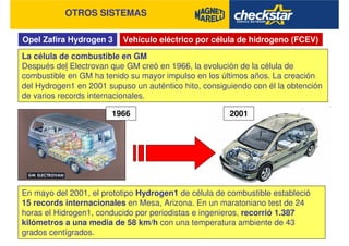 Opel Zafira Hydrogen 3
OTROS SISTEMAS
Vehículo eléctrico por célula de hidrogeno (FCEV)
La célula de combustible en GM
Después del Electrovan que GM creó en 1966, la evolución de la célula de
combustible en GM ha tenido su mayor impulso en los últimos años. La creación
del Hydrogen1 en 2001 supuso un auténtico hito, consiguiendo con él la obtención
de varios records internacionales.
En mayo del 2001, el prototipo Hydrogen1 de célula de combustible estableció
15 records internacionales en Mesa, Arizona. En un maratoniano test de 24
horas el Hidrogen1, conducido por periodistas e ingenieros, recorrió 1.387
kilómetros a una media de 58 km/h con una temperatura ambiente de 43
grados centígrados.
1966 2001
 