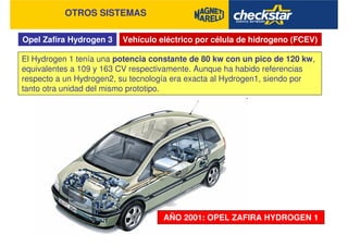 Opel Zafira Hydrogen 3
OTROS SISTEMAS
Vehículo eléctrico por célula de hidrogeno (FCEV)
El Hydrogen 1 tenía una potencia constante de 80 kw con un pico de 120 kw,
equivalentes a 109 y 163 CV respectivamente. Aunque ha habido referencias
respecto a un Hydrogen2, su tecnología era exacta al Hydrogen1, siendo por
tanto otra unidad del mismo prototipo.
AÑO 2001: OPEL ZAFIRA HYDROGEN 1
 