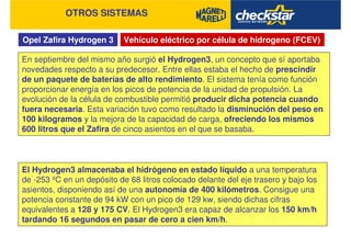 Opel Zafira Hydrogen 3
OTROS SISTEMAS
Vehículo eléctrico por célula de hidrogeno (FCEV)
En septiembre del mismo año surgió el Hydrogen3, un concepto que sí aportaba
novedades respecto a su predecesor. Entre ellas estaba el hecho de prescindir
de un paquete de baterías de alto rendimiento. El sistema tenía como función
proporcionar energía en los picos de potencia de la unidad de propulsión. La
evolución de la célula de combustible permitió producir dicha potencia cuando
fuera necesaria. Esta variación tuvo como resultado la disminución del peso en
100 kilogramos y la mejora de la capacidad de carga, ofreciendo los mismos
600 litros que el Zafira de cinco asientos en el que se basaba.
El Hydrogen3 almacenaba el hidrógeno en estado líquido a una temperatura
de -253 ºC en un depósito de 68 litros colocado delante del eje trasero y bajo los
asientos, disponiendo así de una autonomía de 400 kilómetros. Consigue una
potencia constante de 94 kW con un pico de 129 kw, siendo dichas cifras
equivalentes a 128 y 175 CV. El Hydrogen3 era capaz de alcanzar los 150 km/h
tardando 16 segundos en pasar de cero a cien km/h.
 
