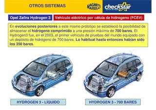 Opel Zafira Hydrogen 3
OTROS SISTEMAS
Vehículo eléctrico por célula de hidrogeno (FCEV)
En evoluciones posteriores a este mismo prototipo se estableció la posibilidad de
almacenar el hidrógeno comprimido a una presión máxima de 700 bares. El
Hydrogen3 fue, en el 2003, el primer vehículo de pruebas del mundo equipado con
un depósito de hidrógeno de 700 bares. Lo habitual hasta entonces habían sido
los 350 bares.
HYDROGEN 3 - LÍQUIDO HYDROGEN 3 - 700 BARES
 