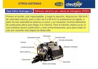 Opel Zafira Hydrogen 3
OTROS SISTEMAS
Vehículo eléctrico por célula de hidrogeno (FCEV)
Primero el sonido, casi imperceptible, y luego la reacción. Alcanza los 160 km/h
de velocidad máxima, pero si bien de 0 a 80 km/h la aceleración es rápida, a
partir de esa velocidad se estanca un poco, y se necesitan muchos kilómetros
de aceleración plena para llegar a la máxima. Para el tránsito urbano ya es un
auto perfecto (buena aceleración y cero contaminaciones), pero para viajar en
ruta aún necesita más etapas de desarrollo.
 