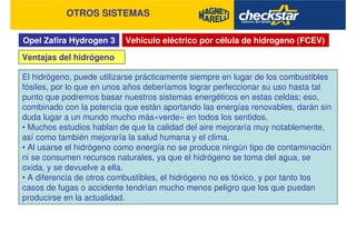 Opel Zafira Hydrogen 3
OTROS SISTEMAS
Vehículo eléctrico por célula de hidrogeno (FCEV)
Ventajas del hidrógeno
El hidrógeno, puede utilizarse prácticamente siempre en lugar de los combustibles
fósiles, por lo que en unos años deberíamos lograr perfeccionar su uso hasta tal
punto que podremos basar nuestros sistemas energéticos en estas celdas; eso,
combinado con la potencia que están aportando las energías renovables, darán sin
duda lugar a un mundo mucho más«verde» en todos los sentidos.
• Muchos estudios hablan de que la calidad del aire mejoraría muy notablemente,
así como también mejoraría la salud humana y el clima.
• Al usarse el hidrógeno como energía no se produce ningún tipo de contaminación
ni se consumen recursos naturales, ya que el hidrógeno se toma del agua, se
oxida, y se devuelve a ella.
• A diferencia de otros combustibles, el hidrógeno no es tóxico, y por tanto los
casos de fugas o accidente tendrían mucho menos peligro que los que puedan
producirse en la actualidad.
 