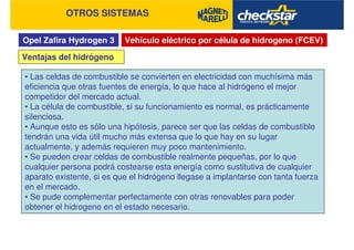 Opel Zafira Hydrogen 3
OTROS SISTEMAS
Vehículo eléctrico por célula de hidrogeno (FCEV)
• Las celdas de combustible se convierten en electricidad con muchísima más
eficiencia que otras fuentes de energía, lo que hace al hidrógeno el mejor
competidor del mercado actual.
• La célula de combustible, si su funcionamiento es normal, es prácticamente
silenciosa.
• Aunque esto es sólo una hipótesis, parece ser que las celdas de combustible
tendrán una vida útil mucho más extensa que lo que hay en su lugar
actualmente, y además requieren muy poco mantenimiento.
• Se pueden crear celdas de combustible realmente pequeñas, por lo que
cualquier persona podrá costearse esta energía como sustitutiva de cualquier
aparato existente, si es que el hidrógeno llegase a implantarse con tanta fuerza
en el mercado.
• Se pude complementar perfectamente con otras renovables para poder
obtener el hidrogeno en el estado necesario.
Ventajas del hidrógeno
 