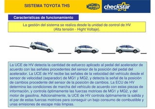 SISTEMA TOYOTA THS
Características de funcionamiento
La gestión del sistema se realiza desde la unidad de control de HV
(Alta tensión - Hight Voltaje).
La UCE de HV detecta la cantidad de esfuerzo aplicado al pedal del acelerador de
acuerdo con las señales procedentes del sensor de la posición del pedal del
acelerador. La UCE de HV recibe las señales de la velocidad del vehículo desde el
sensor de velocidad (separador) de MG1 y MG2, y detecta la señal de la posición
de cambios procedente del sensor de la posición de cambios. La ECU de HV
determina las condiciones de marcha del vehículo de acuerdo con estas piezas de
información, y controla óptimamente las fuerzas motrices de MG1 y MG2, y del
motor de gasolina. Adicionalmente, la UCE de HV controla óptimamente la salida y
el par de estas fuerzas motrices para conseguir un bajo consumo de combustible y
unas emisiones de escape más limpias.
 