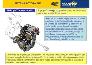 SISTEMA TOYOTA THS
El Grupo Transeje híbrido El grupo Transeje ocupa el espacio habitualmente
usado por la caja de cambios.
Aloja en su interior al generador, al motor
eléctrico, el amortiguador del transeje, a
la unidad de planetarios y satélites, el
sistema de transmisión intermedia
(unidad de reducción que contiene una
cadena silenciosa, contra engranaje de
impulsión, engranaje de piñón de
impulsión final, y engranaje de anillo de
impulsión final) y el diferencial.
La unidad de engranajes planetarios, los motores MG1, MG2, el amortiguador del
transeje y rueda dentada de impulsión de la cadena están situados coaxialmente,
y la fuerza motriz se transmite desde la rueda dentada de impulsión a la unidad
de reducción mediante cadena
 