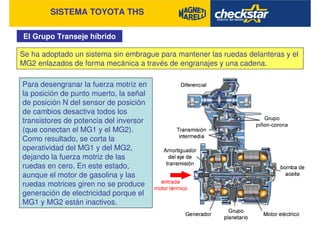 SISTEMA TOYOTA THS
El Grupo Transeje híbrido
Se ha adoptado un sistema sin embrague para mantener las ruedas delanteras y el
MG2 enlazados de forma mecánica a través de engranajes y una cadena.
Para desengranar la fuerza motriz en
la posición de punto muerto, la señal
de posición N del sensor de posición
de cambios desactiva todos los
transistores de potencia del inversor
(que conectan el MG1 y el MG2).
Como resultado, se corta la
operatividad del MG1 y del MG2,
dejando la fuerza motriz de las
ruedas en cero. En este estado,
aunque el motor de gasolina y las
ruedas motrices giren no se produce
generación de electricidad porque el
MG1 y MG2 están inactivos.
 