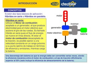 INTRODUCCIÓN
CONCEPTOS
Existen dos tipos básicos de aplicación:
Híbridos en serie e Híbridos en paralelo.
Una desventaja del sistema es que la energía debe ser convertida varias veces, siendo
la eficiencia mecánica entre el motor de combustión y el eje de tracción difícilmente
superior al 55% (esto incluye la eficiencia de almacenamiento de la batería).
Híbridos en serie:
Utilizan el Motor de combustión
acoplado a un generador, el que produce
electricidad para el motor eléctrico que
acciona el giro de las ruedas. Es llamado
híbrido en serie pues el flujo de energía
se mueve en línea directa. Al estar el
motor de combustión desacoplado de
la tracción, es posible operar a una
velocidad constante en un rango próximo
a su punto óptimo de trabajo en términos
de eficiencia y emisiones, mientras carga
la batería.
 