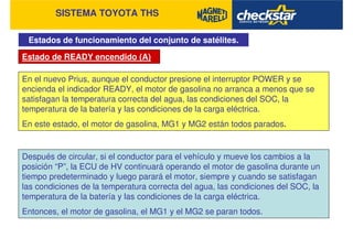 SISTEMA TOYOTA THS
Estados de funcionamiento del conjunto de satélites.
Estado de READY encendido (A)
En el nuevo Prius, aunque el conductor presione el interruptor POWER y se
encienda el indicador READY, el motor de gasolina no arranca a menos que se
satisfagan la temperatura correcta del agua, las condiciones del SOC, la
temperatura de la batería y las condiciones de la carga eléctrica.
En este estado, el motor de gasolina, MG1 y MG2 están todos parados.
Después de circular, si el conductor para el vehículo y mueve los cambios a la
posición “P”, la ECU de HV continuará operando el motor de gasolina durante un
tiempo predeterminado y luego parará el motor, siempre y cuando se satisfagan
las condiciones de la temperatura correcta del agua, las condiciones del SOC, la
temperatura de la batería y las condiciones de la carga eléctrica.
Entonces, el motor de gasolina, el MG1 y el MG2 se paran todos.
 