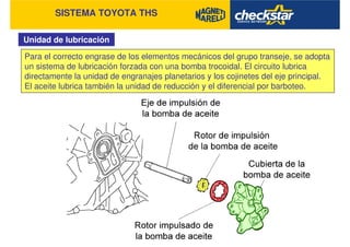 SISTEMA TOYOTA THS
Unidad de lubricación
Para el correcto engrase de los elementos mecánicos del grupo transeje, se adopta
un sistema de lubricación forzada con una bomba trocoidal. El circuito lubrica
directamente la unidad de engranajes planetarios y los cojinetes del eje principal.
El aceite lubrica también la unidad de reducción y el diferencial por barboteo.
 
