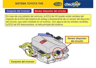 SISTEMA TOYOTA THS
Conjunto del inversor Sensor disyuntor del circuito
En caso de una colisión del vehículo, la ECU de HV puede recibir señales del
impacto de la ECU del sistema de airbag o directamente de un sensor del disyuntor
del circuito, que está instalado en el inversor. Con alguna de las señales recibidas
la ECU de HV desconectara el relé principal del sistema.
Conjunto del inversor
Sensor disyuntor
del circuito
 