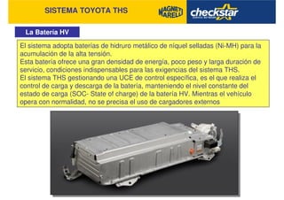 SISTEMA TOYOTA THS
La Batería HV
El sistema adopta baterías de hidruro metálico de níquel selladas (Ni-MH) para la
acumulación de la alta tensión.
Esta batería ofrece una gran densidad de energía, poco peso y larga duración de
servicio, condiciones indispensables para las exigencias del sistema THS.
El sistema THS gestionando una UCE de control específica, es el que realiza el
control de carga y descarga de la batería, manteniendo el nivel constante del
estado de carga (SOC- State of charge) de la batería HV. Mientras el vehículo
opera con normalidad, no se precisa el uso de cargadores externos
 