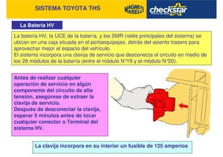 SISTEMA TOYOTA THS
La Batería HV
La batería HV, la UCE de la batería, y los SMR (relés principales del sistema) se
ubican en una caja situada en el portaequipajes, detrás del asiento trasero para
aprovechar mejor el espacio del vehículo.
El sistema incorpora una clavija de servicio que desconecta el circuito en medio de
los 28 módulos de la batería (entre el módulo N°19 y el módulo N°20).
La clavija incorpora en su interior un fusible de 125 amperios
Antes de realizar cualquier
operación de servicio en algún
componente del circuito de alta
tensión, asegúrese de extraer la
clavija de servicio.
Después de desconectar la clavija,
esperar 5 minutos antes de tocar
cualquier conector o Terminal del
sistema HV.
 