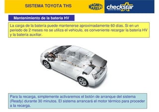 SISTEMA TOYOTA THS
Mantenimiento de la batería HV
La carga de la batería puede mantenerse aproximadamente 60 días. Si en un
periodo de 2 meses no se utiliza el vehiculo, es conveniente recargar la batería HV
y la batería auxiliar.
Para la recarga, simplemente activaremos el botón de arranque del sistema
(Ready) durante 30 minutos. El sistema arrancará el motor térmico para proceder
a la recarga.
 