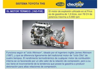 SISTEMA TOYOTA THS
EL MOTOR TÉRMICO (1NZ-FXE) El motor de explosión utilizado en el Prius
es de gasolina de 1,5 litros, con 78 CV de
potencia máxima a 5.000 rpm
Funciona según el "ciclo Atkinson", ideado por el ingeniero inglés James Atkinson
(1887), y que se diferencia ligeramente del tradicional motor de "ciclo Otto" de
cuatro tiempos. El rendimiento termodinámico de cualquier motor de combustión
interna se ve favorecido por un alto valor de la relación de compresión, pero a su
vez tiene el inconveniente de la tendencia que posee la gasolina a producir
detonación para altas relaciones de compresión.
 