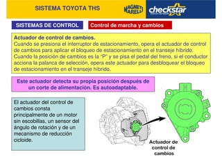 SISTEMA TOYOTA THS
SISTEMAS DE CONTROL Control de marcha y cambios
Actuador de control de cambios.
Cuando se presiona el interruptor de estacionamiento, opera el actuador de control
de cambios para aplicar el bloqueo de estacionamiento en el transeje híbrido.
Cuando la posición de cambios es la “P” y se pisa el pedal del freno, si el conductor
acciona la palanca de selección, opera este actuador para desbloquear el bloqueo
de estacionamiento en el transeje híbrido.
El actuador del control de
cambios consta
principalmente de un motor
sin escobillas, un sensor del
ángulo de rotación y de un
mecanismo de reducción
cicloide.
Este actuador detecta su propia posición después de
un corte de alimentación. Es autoadaptable.
 