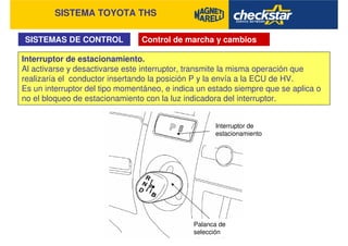 SISTEMA TOYOTA THS
SISTEMAS DE CONTROL Control de marcha y cambios
Interruptor de estacionamiento.
Al activarse y desactivarse este interruptor, transmite la misma operación que
realizaría el conductor insertando la posición P y la envía a la ECU de HV.
Es un interruptor del tipo momentáneo, e indica un estado siempre que se aplica o
no el bloqueo de estacionamiento con la luz indicadora del interruptor.
Interruptor de
estacionamiento
Palanca de
selección
 