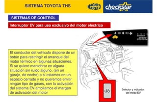 SISTEMA TOYOTA THS
SISTEMAS DE CONTROL
El conductor del vehiculo dispone de un
botón para restringir el arranque del
motor térmico en algunas situaciones.
Si se quiere maniobrar en alguna
situación sin ruido alguno, (en un
garaje, de noche) o si estamos en un
espacio cerrado y no queremos emitir
ningún tipo de gases, con la activación
del sistema EV ampliamos el margen
de activación del motor
Interruptor EV para uso exclusivo del motor eléctrico
 