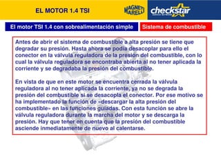 EL MOTOR 1.4 TSI 
El motor TSI 1.4 con sobrealimentación simple Sistema de combustible 
Antes de abrir el sistema de combustible a alta presión se tiene que 
degradar su presión. Hasta ahora se podía desacoplar para ello el 
conector en la válvula reguladora de la presión del combustible, con lo 
cual la válvula reguladora se encontraba abierta al no tener aplicada la 
corriente y se degradaba la presión del combustible. 
En vista de que en este motor se encuentra cerrada la válvula 
reguladora al no tener aplicada la corriente, ya no se degrada la 
presión del combustible si se desacopla el conector. Por ese motivo se 
ha implementado la función de «descargar la alta presión del 
combustible» en las funciones guiadas. Con esta función se abre la 
válvula reguladora durante la marcha del motor y se descarga la 
presión. Hay que tener en cuenta que la presión del combustible 
asciende inmediatamente de nuevo al calentarse. 
 