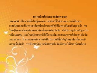 มหาชาติ หรือ มหาเวสสันดรชาดก 
มหาชาติ เป็นชาติที่ยิ่งใหญ่ของพระโพธิสัตว์ที่ได้เสวยพระชาติเป็นพระ 
เวสสันดรและเป็นพระชาติสุดท้ายก่อนจะตรัสรู้เป็นพระสัมมาสัมพุทธเจ้า คน 
ไทยรู้จักและคุ้ยเคยกับมหาชาติมาตั้งแต่สมัยสุโขทัย ดังที่ปรากฏในหลักฐานใน 
จารึกนครชุม และในสมัยอยุธยาก็ได้มีการแต่งและสวดมหาชาติคา หลวงในวัน 
ธรรมสวนะ ส่วนการเทศน์มหาชาติเป็นประเพณีที่สาคัญในทุกท้องถิ่นและมี 
ความเชื่อกันว่า การฟังเทศน์มหาชาติจบภายในวันเดียวจะได้รับอานิสงส์มาก 
 