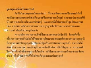 มูลเหตุการณ์เล่าเรื่องมหาชาติ 
คัมภีร์ธัมมบทขุททกนิกายกล่าวว่า เรื่องเวสสันดรชาดกเป็นพุทธดา รัสที่ 
สมเด็จพระบรมศาสดาตรัสแก่ภิกษุสงฆ์ขีณาสพสองหมื่นรูป และพระประยูรญาติที่ 
นิโครธารามหาวหิารในนครกบิลพัสดุ์ในคราวเสด็จโปรดพระเจ้าสุทโธทนะพุทธ 
บิดา และพระวงศ์ศากยะบรรดาพระประยูรญาติไม่ปรารถนาจะทา ความเคารพ 
พระองค์ ด้วยเห็นว่าอายุน้อยกว่า 
พระองค์ทรงทราบความคิดนี้จึงทรงแสดงยมกปกฏิหาริย์โดยเสด็จขึ้น 
เบื้องนภาอากาศแล้วปล่อยให้ฝุ่นละอองธุลีพระบาทตกลงสู่เศียรของพระประยูรญาติ 
ทั้งหลาย พระประยูรญาติจึงได้ละทิ้งทิฐิแล้วถวายบังคมพระพุทธเจ้า ขณะนั้นได้ 
เกิดฝนโบกขรพรรษ พระภิกษุทั้งหลายเห็นเป็นอัศจรรย์จึงได้ทูลถาม พระพุทธเจ้า 
จึงตรัสว่าฝนชนิดนี้เคยตกมาแล้วในอดีต แล้วจึงทรงแสดงธรรมเรื่องมหาเวสสันดร 
ชาดก หรือเรื่องมหาชาติให้แก่พระภิกษุและพระประยูรญาติ 
 