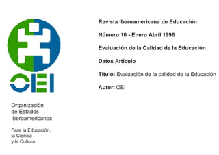 Organización 
de Estados 
Iberoamericanos 
Para la Educación, 
la Ciencia 
y la Cultura 
Revista Iberoamericana de Educación 
Número 10 - Enero Abril 1996 
Evaluación de la Calidad de la Educación 
Datos Artículo 
Título: Evaluación de la calidad de la Educación 
Autor: OEI 
 