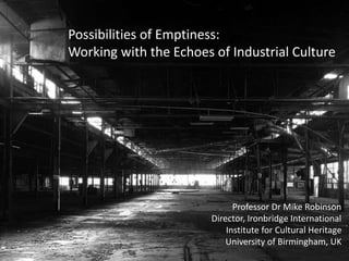 Possibilities of Emptiness: 
Working with the Echoes of Industrial Culture 
Professor Dr Mike Robinson 
Director, Ironbridge International 
Institute for Cultural Heritage 
University of Birmingham, UK 
 