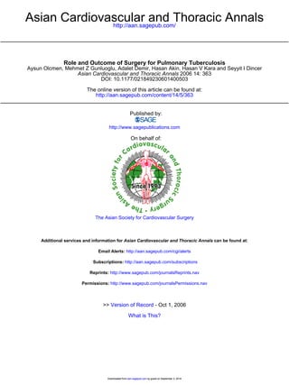 Asian Cardiovascular and Thoracic Annals 
http://aan.sagepub.com/ 
Role and Outcome of Surgery for Pulmonary Tuberculosis 
Aysun Olcmen, Mehmet Z Gunluoglu, Adalet Demir, Hasan Akin, Hasan V Kara and Seyyit I Dincer 
Asian Cardiovascular and Thoracic Annals 2006 14: 363 
DOI: 10.1177/021849230601400503 
The online version of this article can be found at: 
http://aan.sagepub.com/content/14/5/363 
Published by: 
http://www.sagepublications.com 
On behalf of: 
The Asian Society for Cardiovascular Surgery 
Additional services and information for Asian Cardiovascular and Thoracic Annals can be found at: 
Email Alerts: http://aan.sagepub.com/cgi/alerts 
Subscriptions: http://aan.sagepub.com/subscriptions 
Reprints: http://www.sagepub.com/journalsReprints.nav 
Permissions: http://www.sagepub.com/journalsPermissions.nav 
>> Version of Record - Oct 1, 2006 
What is This? 
Downloaded from aan.sagepub.com by guest on September 3, 2014 
 