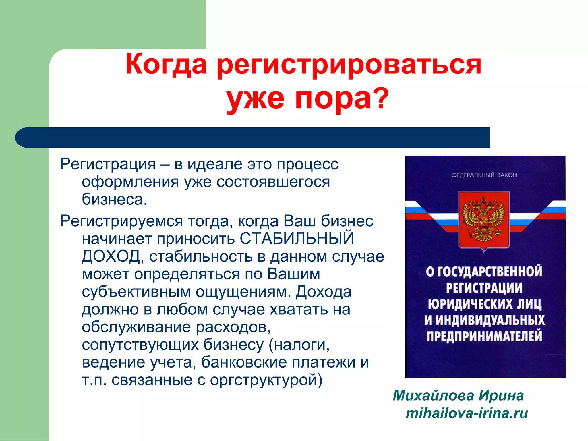 Когда регистрироваться 
уже пора? 
Регистрация – в идеале это процесс 
оформления уже состоявшегося 
бизнеса. 
Регистрируемся тогда, когда Ваш бизнес 
начинает приносить СТАБИЛЬНЫЙ 
ДОХОД, стабильность в данном случае 
может определяться по Вашим 
субъективным ощущениям. Дохода 
должно в любом случае хватать на 
обслуживание расходов, 
сопутствующих бизнесу (налоги, 
ведение учета, банковские платежи и 
т.п. связанные с оргструктурой) 
Михайлова Ирина 
mihailova-irina.ru 
 