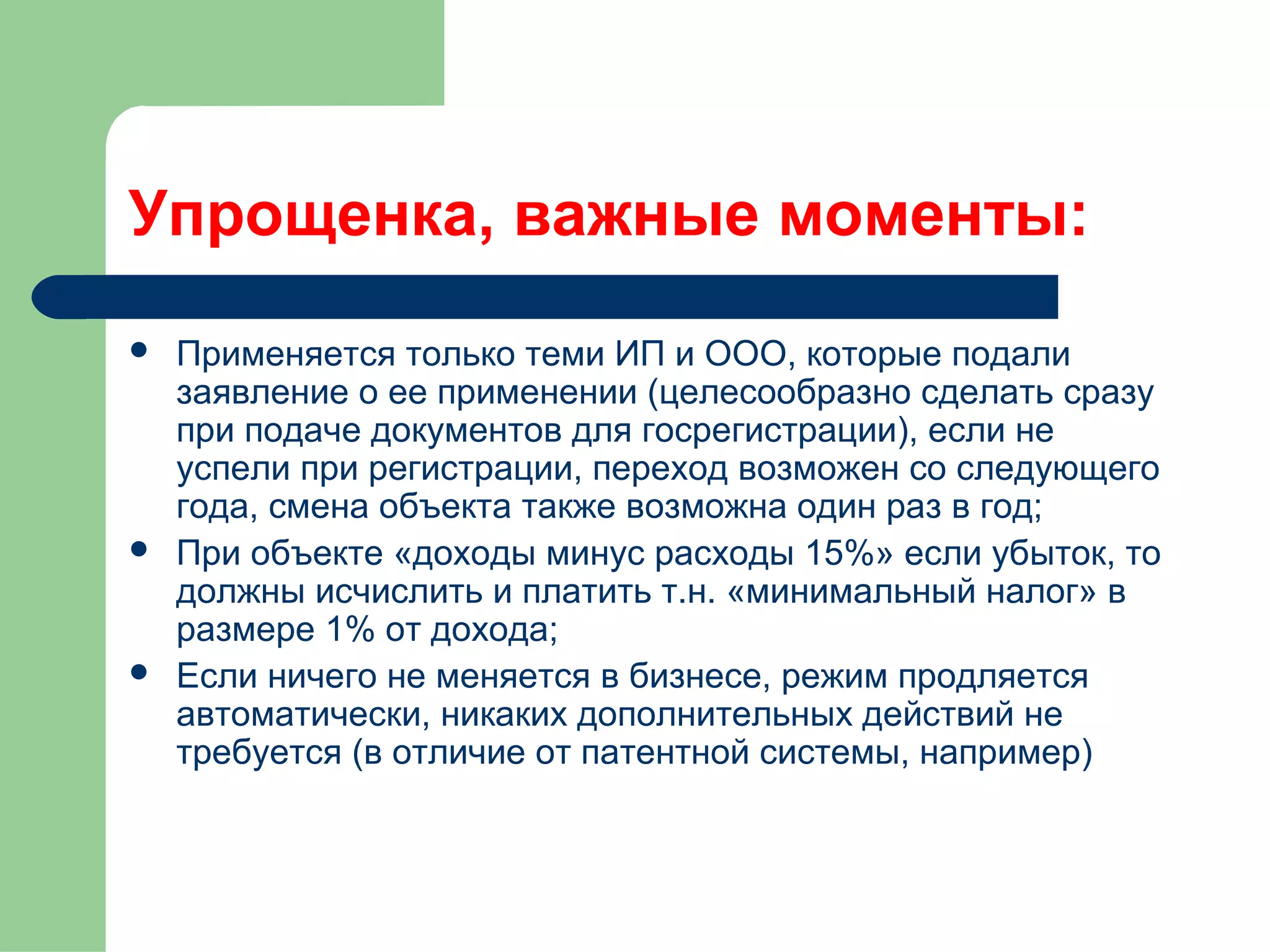Упрощенка, важные моменты: 
 Применяется только теми ИП и ООО, которые подали 
заявление о ее применении (целесообразно сделать сразу 
при подаче документов для госрегистрации), если не 
успели при регистрации, переход возможен со следующего 
года, смена объекта также возможна один раз в год; 
 При объекте «доходы минус расходы 15%» если убыток, то 
должны исчислить и платить т.н. «минимальный налог» в 
размере 1% от дохода; 
 Если ничего не меняется в бизнесе, режим продляется 
автоматически, никаких дополнительных действий не 
требуется (в отличие от патентной системы, например) 
 
