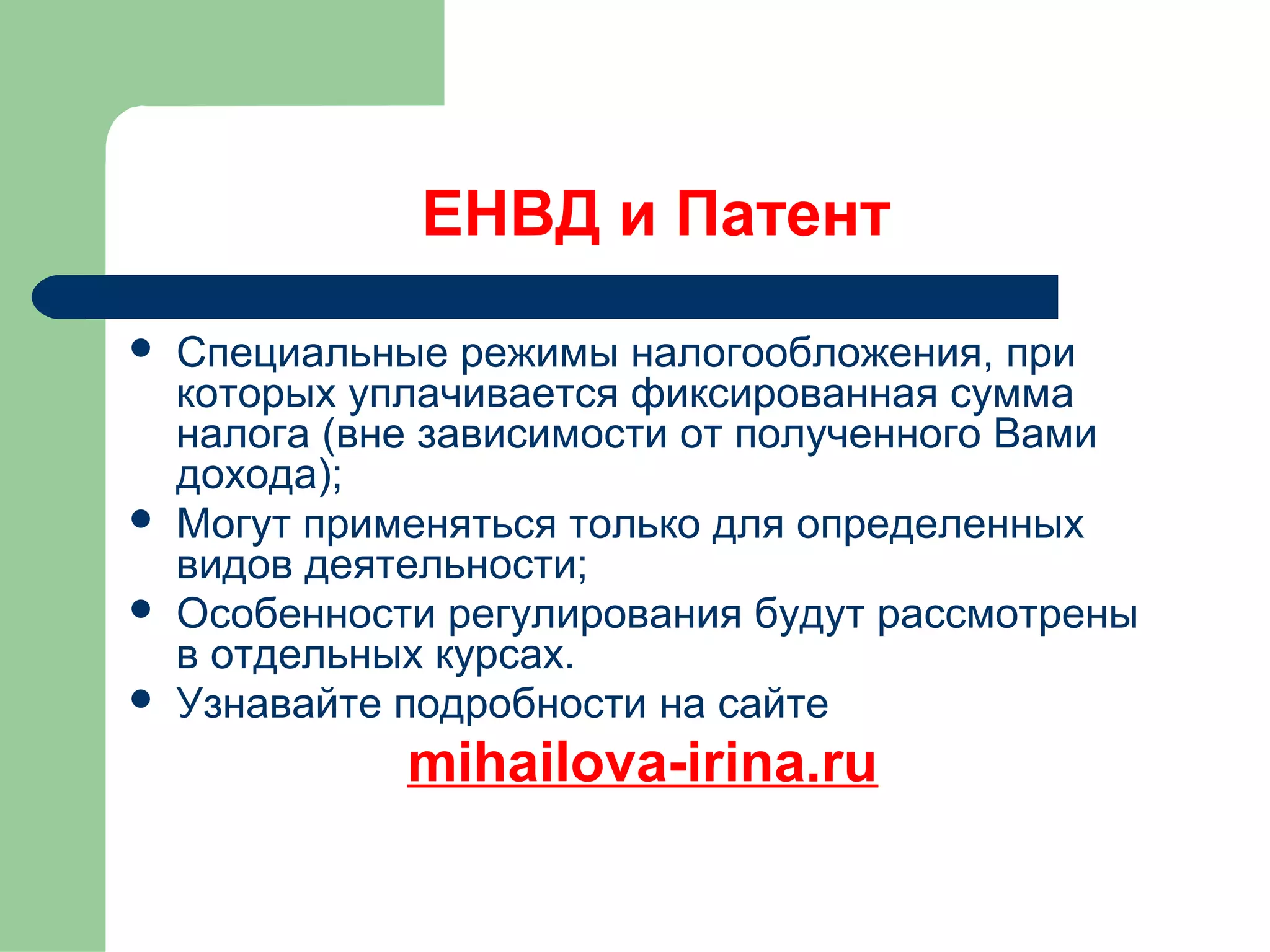 ЕНВД и Патент 
 Специальные режимы налогообложения, при 
которых уплачивается фиксированная сумма 
налога (вне зависимости от полученного Вами 
дохода); 
 Могут применяться только для определенных 
видов деятельности; 
 Особенности регулирования будут рассмотрены 
в отдельных курсах. 
 Узнавайте подробности на сайте 
mihailova-irina.ru 
