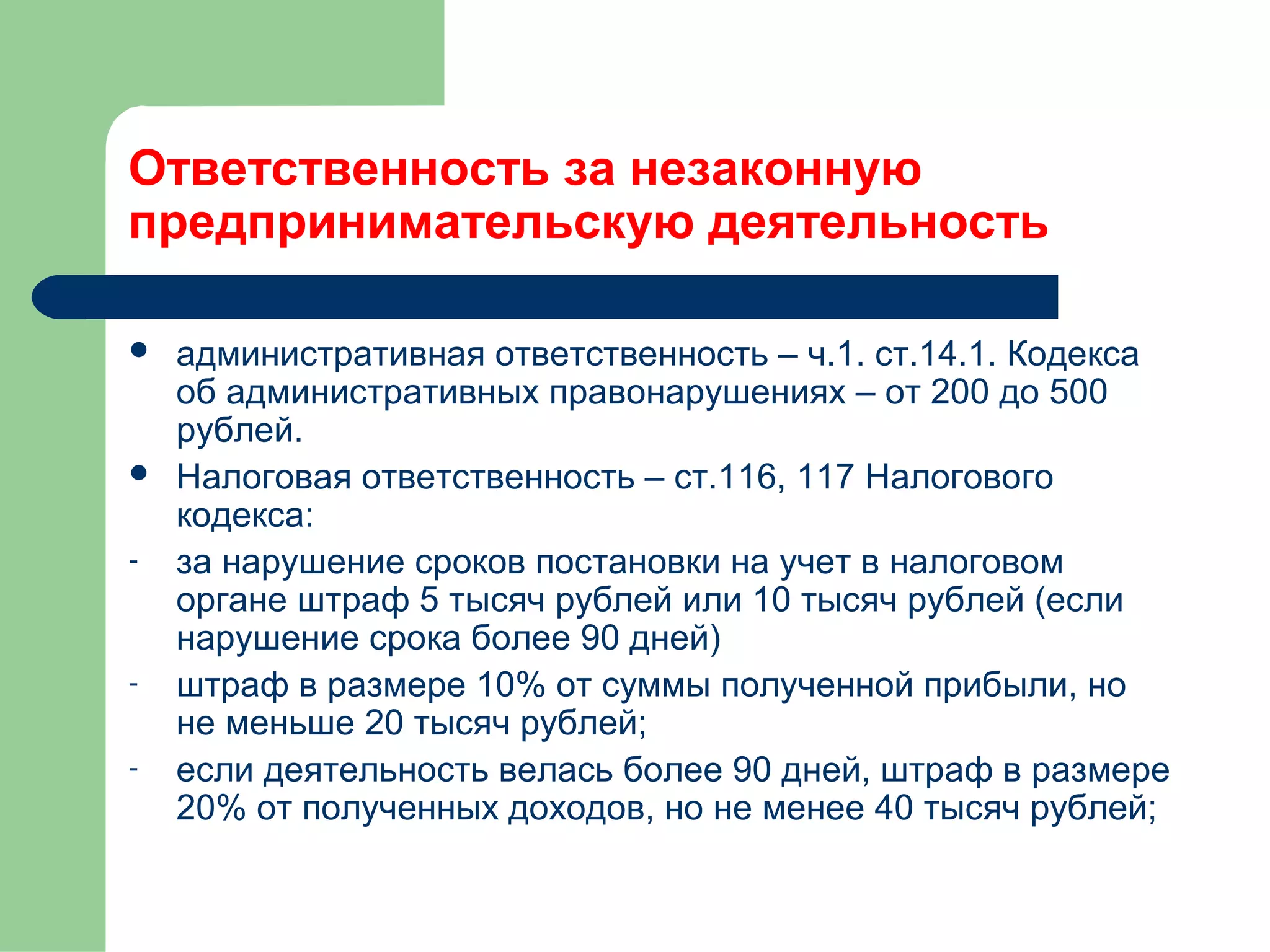 Ответственность за незаконную 
предпринимательскую деятельность 
 административная ответственность – ч.1. ст.14.1. Кодекса 
об административных правонарушениях – от 200 до 500 
рублей. 
 Налоговая ответственность – ст.116, 117 Налогового 
кодекса: 
- за нарушение сроков постановки на учет в налоговом 
органе штраф 5 тысяч рублей или 10 тысяч рублей (если 
нарушение срока более 90 дней) 
- штраф в размере 10% от суммы полученной прибыли, но 
не меньше 20 тысяч рублей; 
- если деятельность велась более 90 дней, штраф в размере 
20% от полученных доходов, но не менее 40 тысяч рублей; 
 