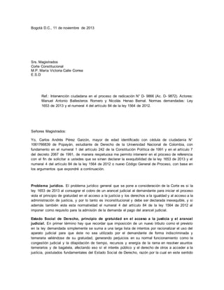 Bogotá D.C., 11 de noviembre de 2013 
Srs. Magistrados 
Corte Constitucional 
M.P. María Victoria Calle Correa 
E.S.D 
Ref.: Intervención ciudadana en el proceso de radicación N° D- 9866 (Ac. D- 9872). Actores: 
Manuel Antonio Ballesteros Romero y Nicolás Henao Bernal. Normas demandadas: Ley 
1653 de 2013 y el numeral 4 del artículo 84 de la ley 1564 de 2012. 
Señores Magistrados: 
Yo, Carlos Andrés Pérez Garzón, mayor de edad identificado con cédula de ciudadanía N° 
1061766839 de Popayán, estudiante de Derecho de la Universidad Nacional de Colombia, con 
fundamento en el numeral 1 del artículo 242 de la Constitución Política de 1991 y en el artículo 7 
del decreto 2067 de 1991, de manera respetuosa me permito intervenir en el proceso de referencia 
con el fin de solicitar a ustedes que se sirvan declarar la exequibilidad de la ley 1653 de 2013 y el 
numeral 4 del artículo 84 de la ley 1564 de 2012 o nuevo Código General de Proceso, con base en 
los argumentos que expondré a continuación. 
Problema jurídico. El problema jurídico general que se pone a consideración de la Corte es si la 
ley 1653 de 2013 al consagrar el cobro de un arancel judicial al demandante para iniciar el proceso 
viola el principio de gratuidad en el acceso a la justicia y los derechos a la igualdad y al acceso a la 
administración de justicia, y por lo tanto es inconstitucional y debe ser declarada inexequible, y si 
además también viola esta normatividad el numeral 4 del artículo 84 de la ley 1564 de 2012 al 
imponer como requisito para la admisión de la demanda el pago del arancel judicial. 
Estado Social de Derecho, principio de gratuidad en el acceso a la justicia y el arancel 
judicial. En primer término hay que recordar que imposición de un nuevo tributo como el previsto 
en la ley demandada simplemente se suma a una larga lista de intentos por racionalizar el uso del 
aparato judicial para que éste no sea utilizado por el demandante de forma indiscriminada y 
temeraria valiéndose de su gratuidad, generando perjuicios en su normal funcionamiento como la 
congestión judicial y la dilapidación de tiempo, recursos y energía de la rama en resolver asuntos 
temerarios y de bagatela, afectando eso sí el interés público y el derecho de otros a acceder a la 
justicia, postulados fundamentales del Estado Social de Derecho, razón por la cual en este sentido 
 