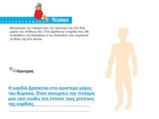 Η καρδιά βρίσκεται στο αριστερό μέρος 
του θώρακα. Όταν ακουμπώ την παλάμη 
μου εκεί νιώθω πιο έντονα τους χτύπους 
της καρδιάς. 
 