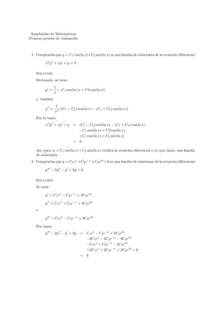 Ampliación de Matemáticas 
Primera prueba de evaluación 
1. Comprueba que y = C1 cos(ln x)+C2 sen(ln x) es una familia de soluciones de la ecuación diferencial 
x2y00 + xy0 + y = 0 
Solución 
Derivando, se tiene 
y0 = 
1 
x 
(−C1 sen(ln x) + C2 cos(ln x)) 
y, también 
y00 = 
1 
x2 ((C1 − C2) sen(ln x) − (C1 + C2) cos(ln x)) 
Por lo tanto 
x2y00 + xy0 + y = (C1 − C2) sen(ln x) − (C1 + C2) cos(ln x) 
−C1 sen(ln x) + C2 cos(ln x) 
+C1 cos(ln x) + C2 sen(ln x) 
= 0 
Así, pues, y = C1 cos(ln x)+C2 sen(ln x) verifica la ecuación diferencial y es, por tanto, una familia 
de soluciones. 
2. Comprueba que y = C1ex+C2e−x+C3e2x+3 es una familia de soluciones de la ecuación diferencial 
y000 − 2y00 − y0 + 2y = 6 
Solución 
Se tiene 
y0 = C1ex − C2e−x + 2C3e3x, 
y00 = C1ex + C2e−x + 4C3e3x 
e 
y000 = C1ex − C2e−x + 8C3e3x 
Por tanto 
y000 − 2y00 − y0 + 2y = C1ex − C2e−x + 8C3e3x 
−2C1ex − 2C2e−x − 8C3e3x 
−C1ex + C2e−x − 2C3e3x 
+2C1ex + 2C2e−x + 2C3e2x + 6 
= 6 
 