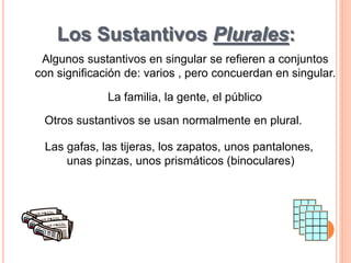 Los Sustantivos Plurales: 
Algunos sustantivos en singular se refieren a conjuntos 
con significación de: varios , pero concuerdan en singular. 
La familia, la gente, el público 
Otros sustantivos se usan normalmente en plural. 
Las gafas, las tijeras, los zapatos, unos pantalones, 
unas pinzas, unos prismáticos (binoculares) 
