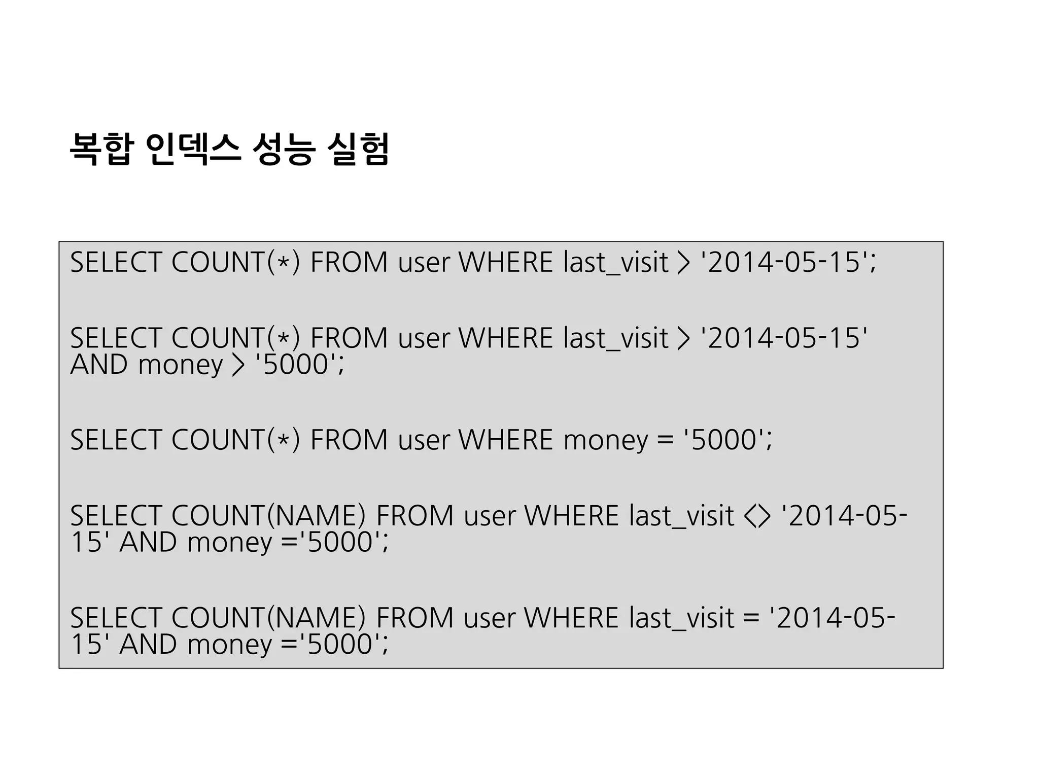 복합인덱스성능실험 
SELECT COUNT(*) FROM user WHERE last_visit> '2014-05-15'; 
SELECT COUNT(*) FROM user WHERE last_visit> '2014-05-15' AND money > '5000'; 
SELECT COUNT(*) FROM user WHERE money = '5000'; 
SELECT COUNT(NAME) FROM user WHERE last_visit<> '2014-05- 15' AND money ='5000'; 
SELECT COUNT(NAME) FROM user WHERE last_visit='2014-05- 15' AND money ='5000';  