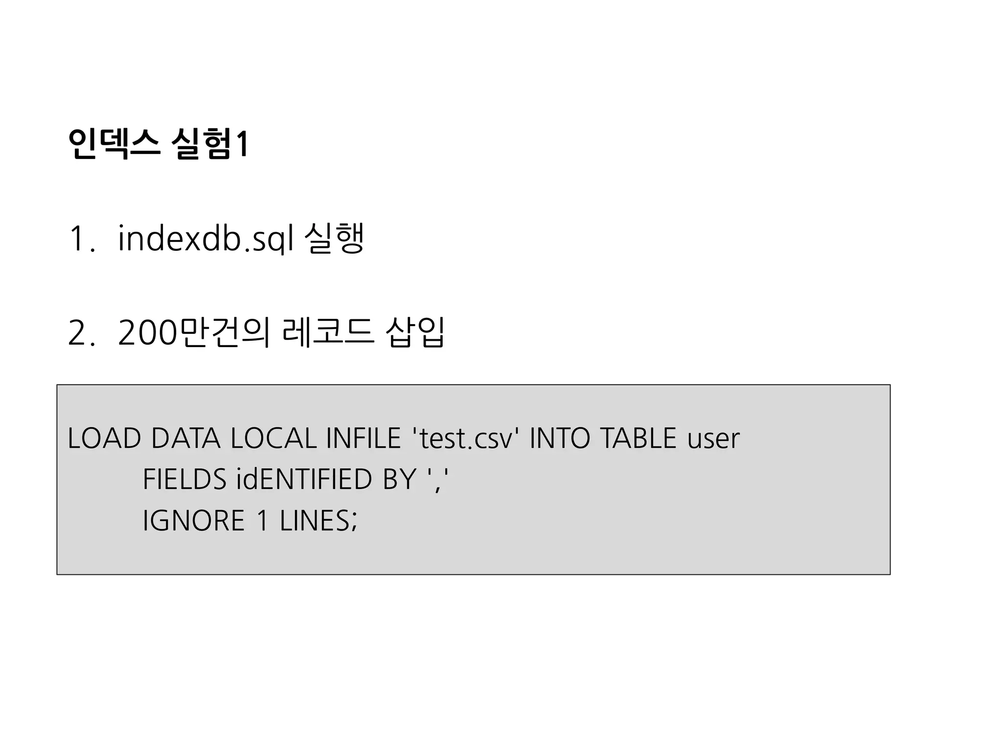 인덱스실험1 
1.indexdb.sql실행 
2.200만건의레코드삽입 
LOAD DATA LOCAL INFILE 'test.csv' INTO TABLE user 
FIELDS idENTIFIEDBY ',' 
IGNORE 1 LINES;  