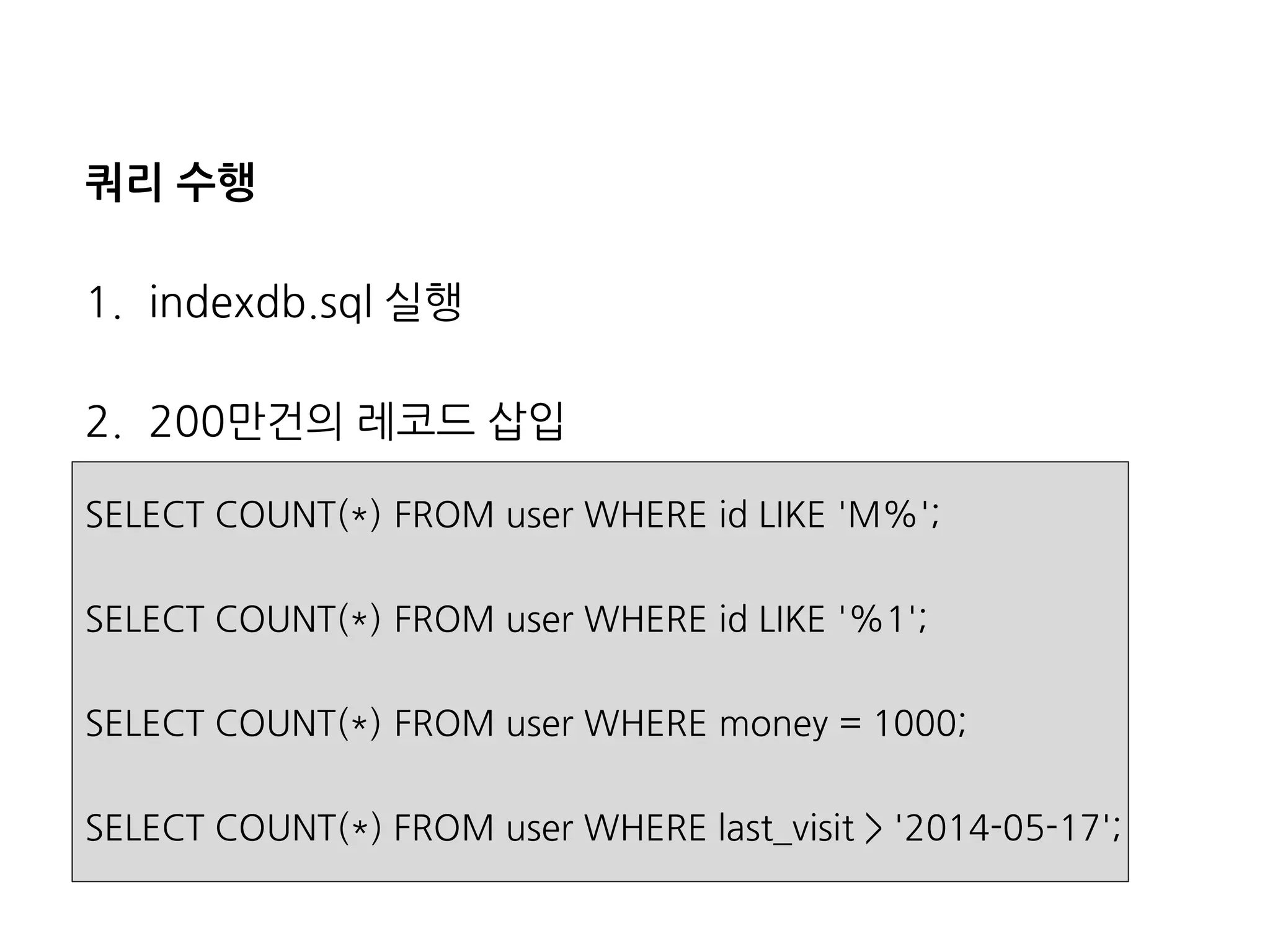 쿼리수행 
1.indexdb.sql실행 
2.200만건의레코드삽입 
SELECT COUNT(*) FROM user WHERE id LIKE 'M%'; 
SELECT COUNT(*) FROM user WHERE id LIKE '%1'; 
SELECT COUNT(*) FROM user WHERE money = 1000; 
SELECT COUNT(*) FROM user WHERE last_visit> '2014-05-17';  