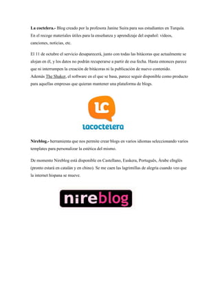 La coctelera.- Blog creado por la profesora Janine Suira para sus estudiantes en Turquía. En el recoge materiales útiles para la enseñanza y aprendizaje del español: vídeos, canciones, noticias, etc. 
El 11 de octubre el servicio desaparecerá, junto con todas las bitácoras que actualmente se alojan en él, y los datos no podrán recuperarse a partir de esa fecha. Hasta entonces parece que ni interrumpen la creación de bitácoras ni la publicación de nuevo contenido. Además The Shaker, el software en el que se basa, parece seguir disponible como producto para aquellas empresas que quieran mantener una plataforma de blogs. 
Nireblog.- herramienta que nos permite crear blogs en varios idiomas seleccionando varios templates para personalizar la estética del mismo. De momento Nireblog está disponible en Castellano, Euskera, Português, Árabe eInglés (pronto estará en catalán y en chino). Se me caen las lagrimillas de alegría cuando veo que la internet hispana se mueve.  
