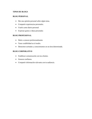 TIPOS DE BLOGS 
BLOG PERSONAL 
• Dar una opinión personal sobre algún tema. 
• Compartir experiencias personales. 
• Usarlo como diario personal. 
• Expresar gustos e ideas personales 
BLOG PROFESIONAL 
• Darte a conocer profesionalmente. 
• Tener credibilidad en el medio. 
• Demostrar actitudes y conocimientos en un área determinada. 
BLOG CORPORATIVO 
• Establecer comunicación con tus clientes. 
• Generar confianza. 
• Compartir información relevante con tu audiencia.  