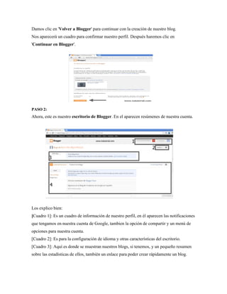Damos clic en 'Volver a Blogger' para continuar con la creación de nuestro blog. Nos aparecerá un cuadro para confirmar nuestro perfil. Después haremos clic en 'Continuar en Blogger'. 
PASO 2: Ahora, este es nuestro escritorio de Blogger. En el aparecen resúmenes de nuestra cuenta. 
Los explico bien: 
[Cuadro 1]: Es un cuadro de información de nuestro perfil, en él aparecen las notificaciones que tengamos en nuestra cuenta de Google, tambien la opción de compartir y un menú de opciones para nuestra cuenta. 
[Cuadro 2]: Es para la configuración de idioma y otras características del escritorio. 
[Cuadro 3]: Aquí es donde se muestran nuestros blogs, si tenemos, y un pequeño resumen sobre las estadísticas de ellos, también un enlace para poder crear rápidamente un blog.  
