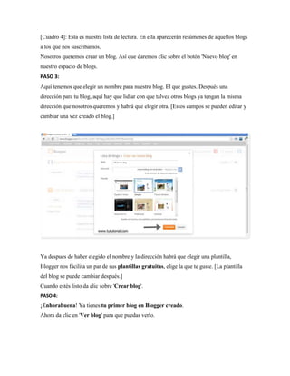 [Cuadro 4]: Esta es nuestra lista de lectura. En ella aparecerán resúmenes de aquellos blogs a los que nos suscribamos. Nosotros queremos crear un blog. Así que daremos clic sobre el botón 'Nuevo blog' en nuestro espacio de blogs. 
PASO 3: Aquí tenemos que elegir un nombre para nuestro blog. El que gustes. Después una dirección para tu blog, aquí hay que lidiar con que talvez otros blogs ya tengan la misma dirección que nosotros queremos y habrá que elegir otra. [Estos campos se pueden editar y cambiar una vez creado el blog.] 
Ya después de haber elegido el nombre y la dirección habrá que elegir una plantilla, Blogger nos fácilita un par de sus plantillas gratuitas, elige la que te guste. [La plantilla del blog se puede cambiar después.] Cuando estés listo da clic sobre 'Crear blog'. 
PASO 4: ¡Enhorabuena! Ya tienes tu primer blog en Blogger creado. Ahora da clic en 'Ver blog' para que puedas verlo. 
 