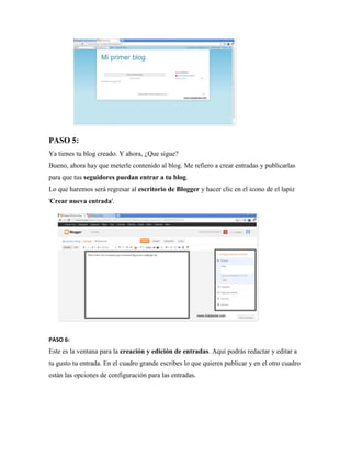 PASO 5: Ya tienes tu blog creado. Y ahora, ¿Que sigue? Bueno, ahora hay que meterle contenido al blog. Me refiero a crear entradas y publicarlas para que tus seguidores puedan entrar a tu blog. Lo que haremos será regresar al escritorio de Blogger y hacer clic en el icono de el lapiz 'Crear nueva entrada'. 
PASO 6: Este es la ventana para la creación y edición de entradas. Aquí podrás redactar y editar a tu gusto tu entrada. En el cuadro grande escribes lo que quieres publicar y en el otro cuadro están las opciones de configuración para las entradas.  