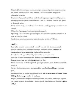 [Etiquetas]: Es importante que tu entrada siempre contenga etiquetas o categorías, esto es para tener el contenido de una forma ordenada y facilitar al lector la búsqueda de información en tu blog. 
[Programar]: Aquí puedes establecer una fecha y hora para que tu post se publique, si no deseas programarlo deja este cuadro en blanco y solo ve a la opción 'Publicar' Que aparece en el menú de arriba. 
[Enlace permanente]: Aquí puedes modificar el enlace que blogger asigna automáticamente a tu post. 
[Ubicación]: Aquí agregas la ubicación desde donde estés. 
[Opciones]: Aquí se muestran opciones un poco más avanzadas, sobre los comentarios, el modo de redacción y otros. Cuando hayas terminado de redactar tu entrada puedas dar clic en 'Publicar'. 
PASÓ 7: Bien, ya has creado tu primera entrada o post. Y este es tu lista de entradas, en ella aparecen todos los post o borradores que tengas, también te muestra el número de comentarios y el número de visitas que ha recibido tu entrada. Ahora da clic en la opción 'Ver' debajo del nombre del post para verlo. Y con esto ya tienes tu post publicado. Ahora ya saber como crear un blog en Blogger ycomo crear una entrada o post para tu blog. Pero en ocasiones el diseño de la plantilla que elegimos no nos gusta, ¿Podemos cambiarlo o editarlo? Claro, lo siguiente que veremos sera como editar una plantilla de Blogger a nuestro gusto. 
Aquí escogeremos los cambio que queramos hacer: tipo de fuente, color de fuente, ancho del blog, diseño, imagen o color de fondo, etc. Abajo se mostrará una vista previa de como quedará el blog con los cambios que hagamos. Una vez que hayamos personalizado a nuestro gusto la plantilla haremos clic sobre 'Aplicar al blog'. 
