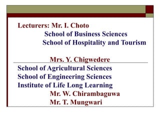 Lecturers: Mr. I. Choto 
School of Business Sciences 
School of Hospitality and Tourism 
Mrs. Y. Chigwedere 
School of Agricultural Sciences 
School of Engineering Sciences 
Institute of Life Long Learning 
Mr. W. Chirambaguwa 
Mr. T. Mungwari 
 