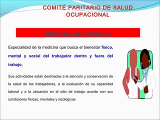 COMITÉ PARITARIO DE SALUD 
OCUPACIONAL 
MMEEDDIICCIINNAA DDEELL TTRRAABBAAJJOO 
Especialidad de la medicina que busca el bienestar físico, 
mental y social del trabajador dentro y fuera del 
trabajo. 
Sus actividades están destinadas a la atención y conservación de 
la salud de los trabajadores, a la evaluación de su capacidad 
laboral y a la ubicación en el sitio de trabajo acorde con sus 
condiciones físicas, mentales y sicológicas 
 