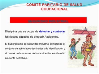 COMITÉ PARITARIO DE SALUD 
OCUPACIONAL 
SSEEGGUURRIIDDAADD IINNDDUUSSTTRRIIAALL 
Disciplina que se ocupa de detectar y controlar 
los riesgos capaces de producir Accidentes. 
El Subprograma de Seguridad Industrial comprende el 
conjunto de actividades destinadas a la identificación y 
al control de las causas de los accidentes en el medio 
ambiente de trabajo. 
 